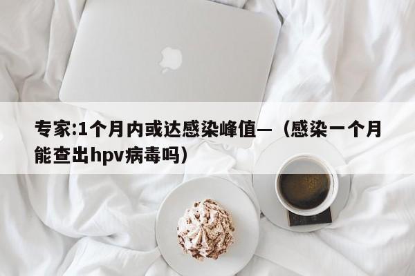 专家:1个月内或达感染峰值—（感染一个月能查出hpv病毒吗）