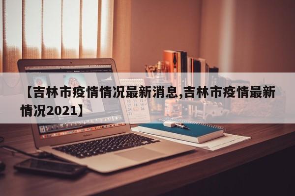 【吉林市疫情情况最新消息,吉林市疫情最新情况2021】