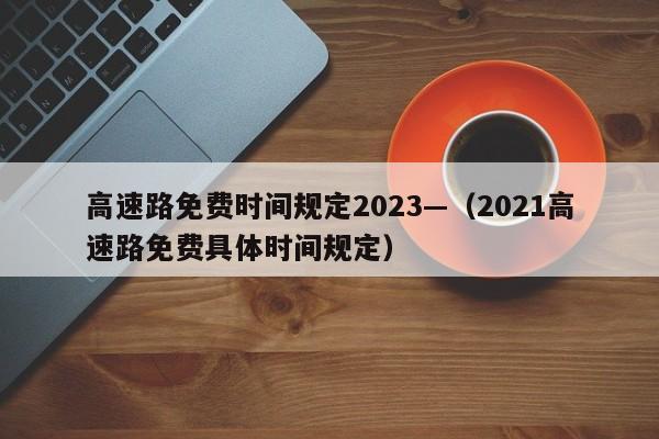高速路免费时间规定2023—（2021高速路免费具体时间规定）