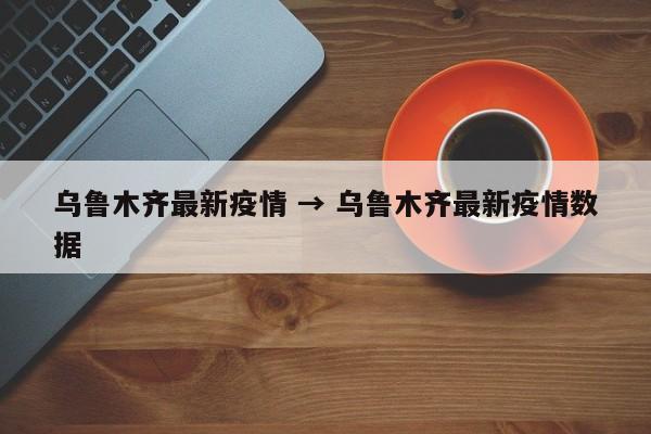 乌鲁木齐最新疫情 → 乌鲁木齐最新疫情数据