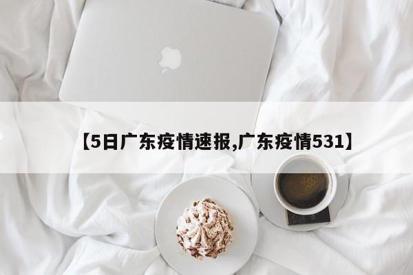 【5日广东疫情速报,广东疫情531】