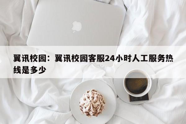翼讯校园：翼讯校园客服24小时人工服务热线是多少