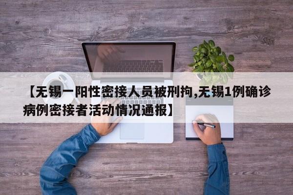 【无锡一阳性密接人员被刑拘,无锡1例确诊病例密接者活动情况通报】