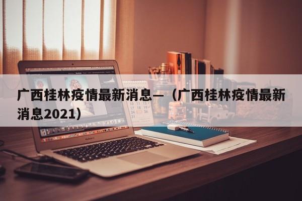 广西桂林疫情最新消息—（广西桂林疫情最新消息2021）