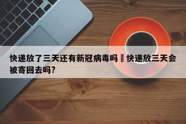 快递放了三天还有新冠病毒吗›快递放三天会被寄回去吗?