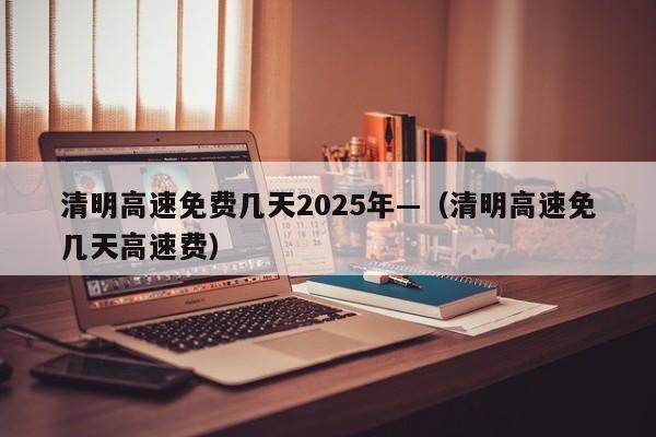 清明高速免费几天2025年—（清明高速免几天高速费）