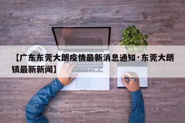 【广东东莞大朗疫情最新消息通知·东莞大朗镇最新新闻】