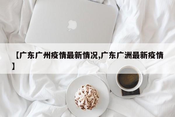 【广东广州疫情最新情况,广东广洲最新疫情】
