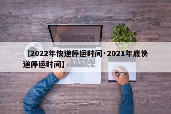 【2022年快递停运时间·2021年底快递停运时间】