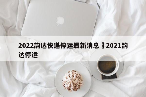 2022韵达快递停运最新消息›2021韵达停运
