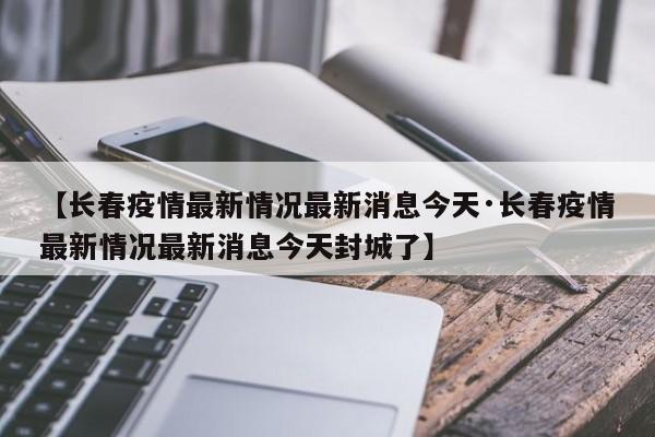 【长春疫情最新情况最新消息今天·长春疫情最新情况最新消息今天封城了】