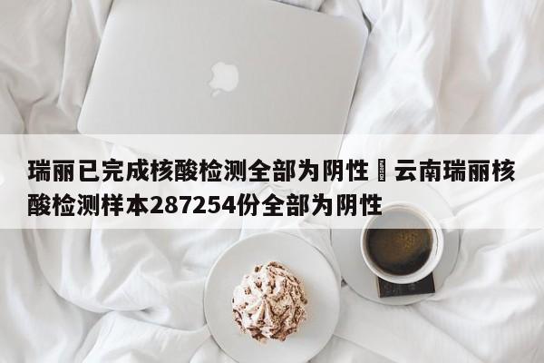 瑞丽已完成核酸检测全部为阴性›云南瑞丽核酸检测样本287254份全部为阴性