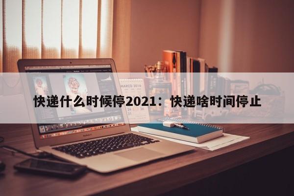 快递什么时候停2021：快递啥时间停止