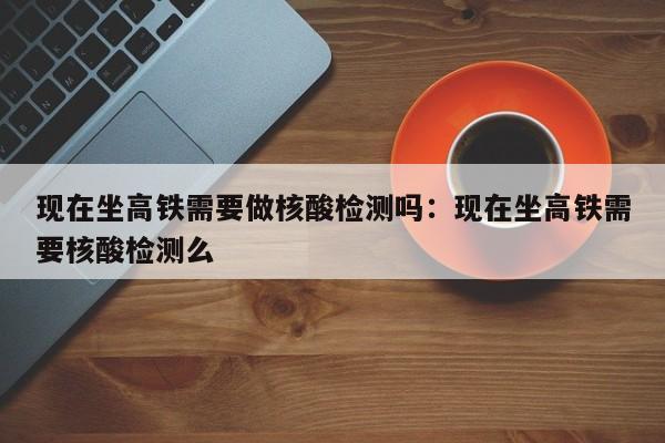 现在坐高铁需要做核酸检测吗：现在坐高铁需要核酸检测么