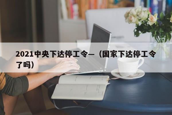 2021中央下达停工令—（国家下达停工令了吗）