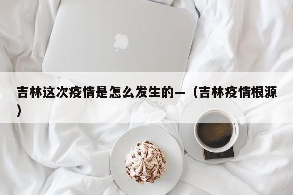 吉林这次疫情是怎么发生的—（吉林疫情根源）