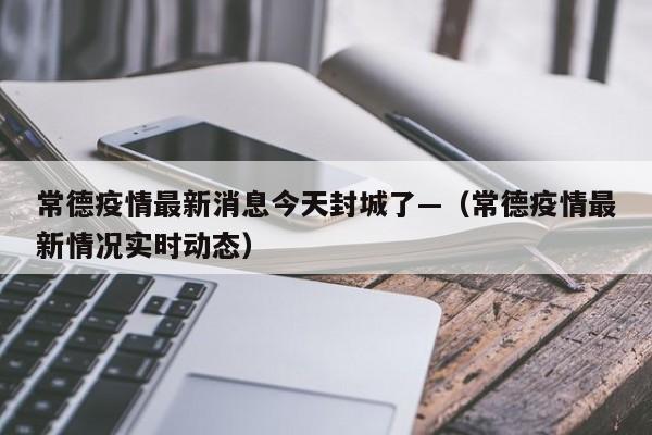 常德疫情最新消息今天封城了—（常德疫情最新情况实时动态）
