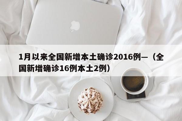 1月以来全国新增本土确诊2016例—（全国新增确诊16例本土2例）