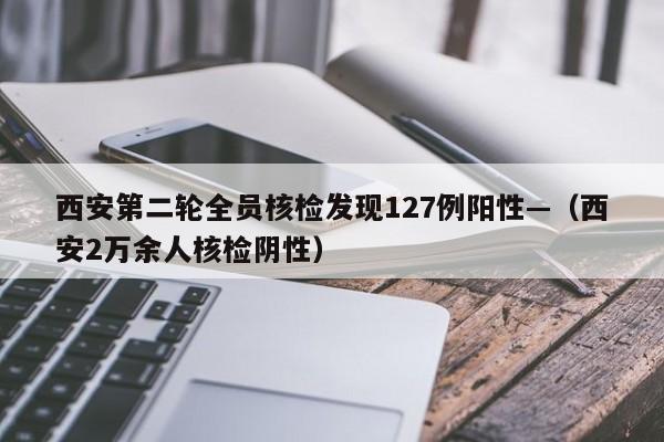西安第二轮全员核检发现127例阳性—（西安2万余人核检阴性）