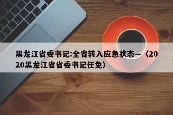 黑龙江省委书记:全省转入应急状态—（2020黑龙江省省委书记任免）