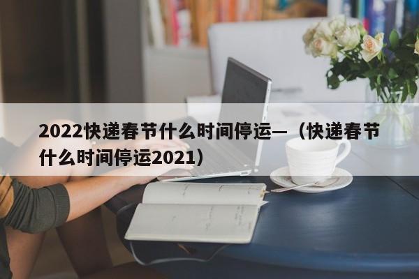 2022快递春节什么时间停运—（快递春节什么时间停运2021）