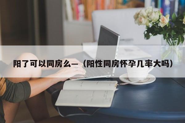 阳了可以同房么—（阳性同房怀孕几率大吗）
