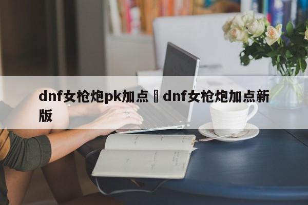 dnf女枪炮pk加点›dnf女枪炮加点新版