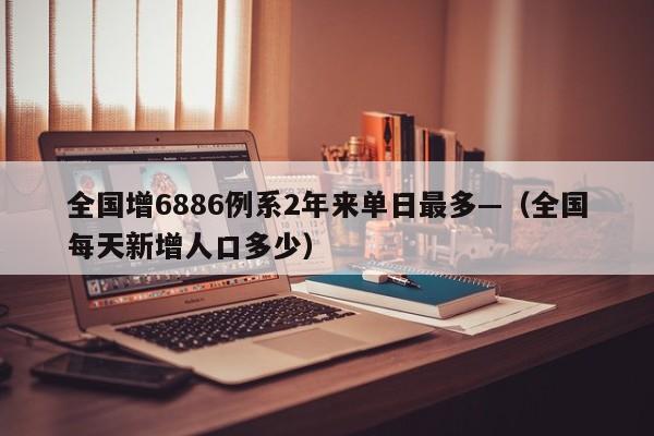 全国增6886例系2年来单日最多—（全国每天新增人口多少）