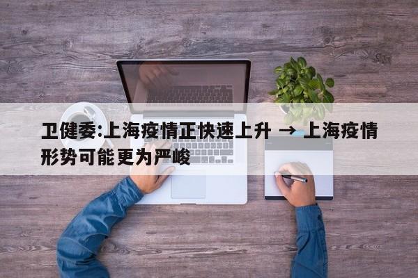 卫健委:上海疫情正快速上升 → 上海疫情形势可能更为严峻
