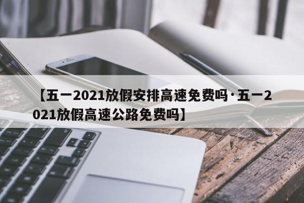 【五一2021放假安排高速免费吗·五一2021放假高速公路免费吗】