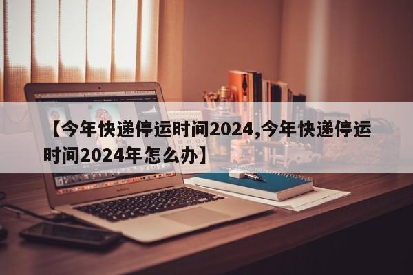 【今年快递停运时间2024,今年快递停运时间2024年怎么办】