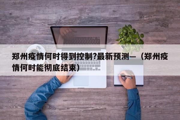 郑州疫情何时得到控制?最新预测—（郑州疫情何时能彻底结束）
