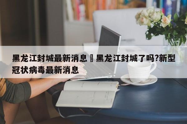 黑龙江封城最新消息›黑龙江封城了吗?新型冠状病毒最新消息