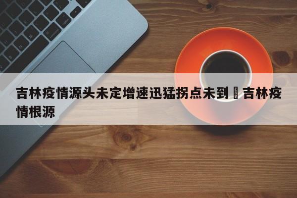 吉林疫情源头未定增速迅猛拐点未到›吉林疫情根源