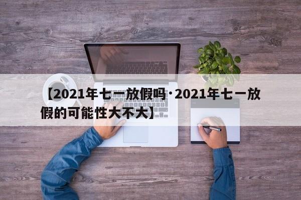 【2021年七一放假吗·2021年七一放假的可能性大不大】