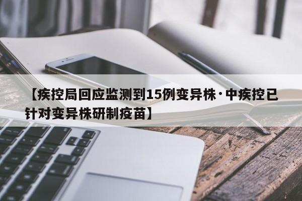 【疾控局回应监测到15例变异株·中疾控已针对变异株研制疫苗】