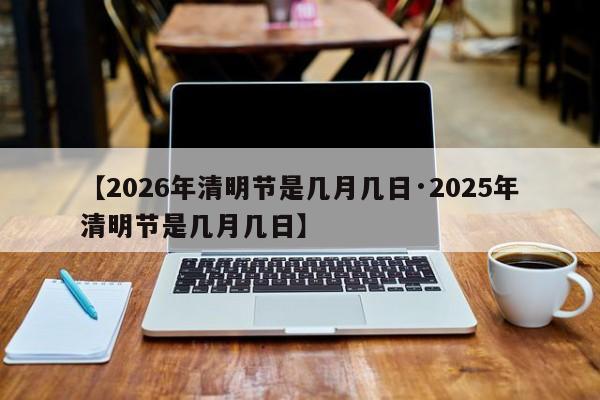 【2026年清明节是几月几日·2025年清明节是几月几日】