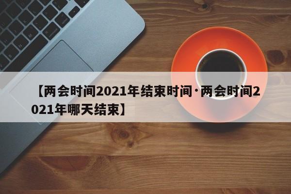 【两会时间2021年结束时间·两会时间2021年哪天结束】