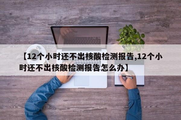 【12个小时还不出核酸检测报告,12个小时还不出核酸检测报告怎么办】