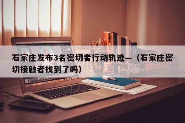石家庄发布3名密切者行动轨迹—（石家庄密切接触者找到了吗）