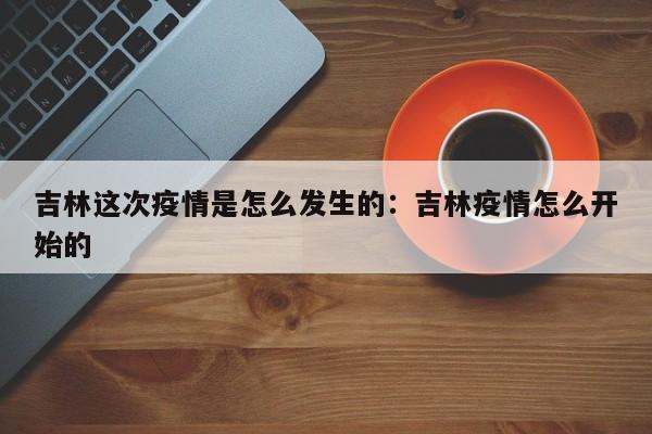 吉林这次疫情是怎么发生的：吉林疫情怎么开始的
