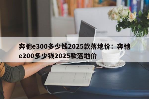 奔驰e300多少钱2025款落地价：奔驰e200多少钱2025款落地价
