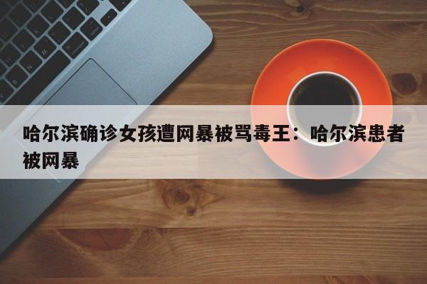 哈尔滨确诊女孩遭网暴被骂毒王:哈尔滨患者被网暴