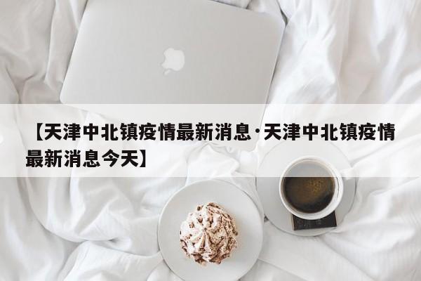 【天津中北镇疫情最新消息·天津中北镇疫情最新消息今天】