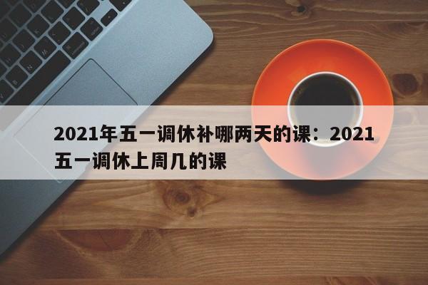 2021年五一调休补哪两天的课:2021五一调休上周几的课
