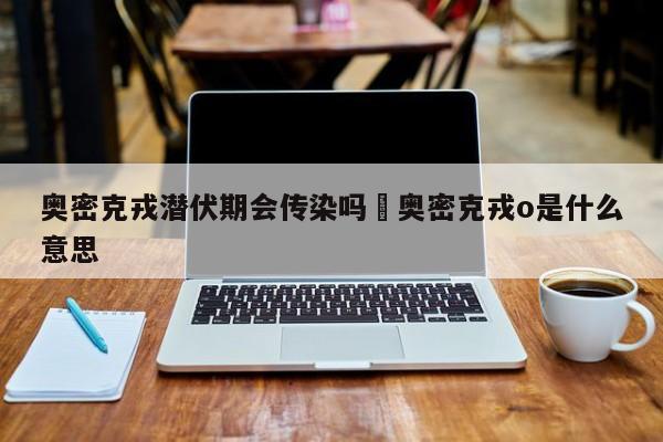 奥密克戎潜伏期会传染吗›奥密克戎o是什么意思