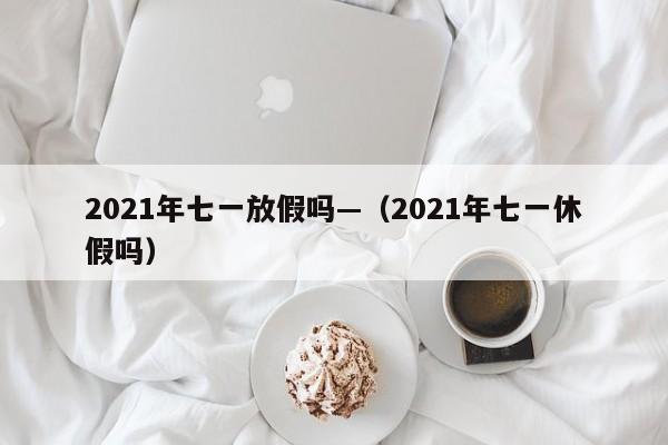 2021年七一放假吗—(2021年七一休假吗)