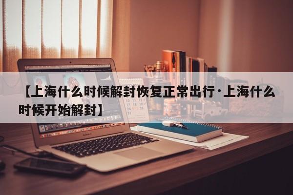 【上海什么时候解封恢复正常出行·上海什么时候开始解封】