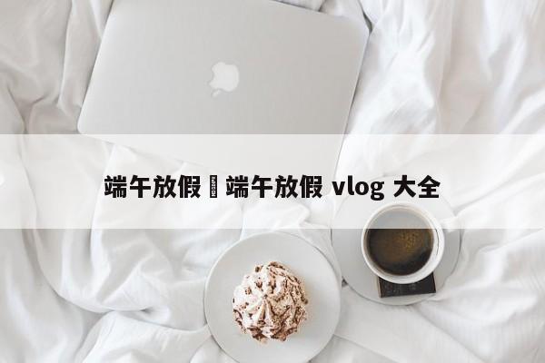 端午放假›端午放假 vlog 大全