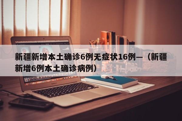 新疆新增本土确诊6例无症状16例—（新疆新增6例本土确诊病例）